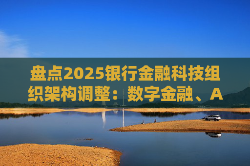 盘点2025银行金融科技组织架构调整:数字金融、AI、金融科创中心等颇受关注