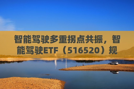 智能驾驶多重拐点共振,智能驾驶ETF(516520)规模和份额连续创新高!