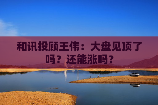 和讯投顾王伟：大盘见顶了吗？还能涨吗？  第1张