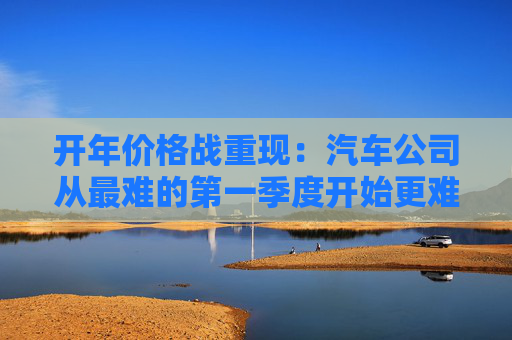 开年价格战重现：汽车公司从最难的第一季度开始更难的一年