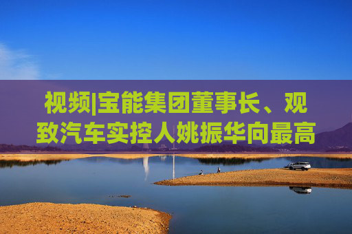 视频|宝能集团董事长、观致汽车实控人姚振华向最高人民法院、江苏省高级人民法院实名举报