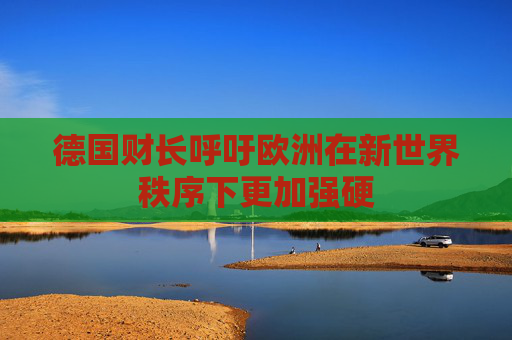 德国财长呼吁欧洲在新世界秩序下更加强硬