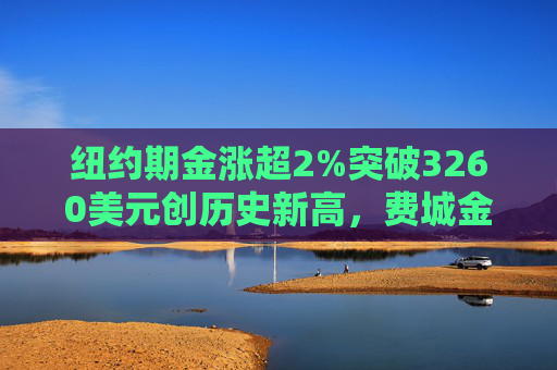 纽约期金涨超2%突破3260美元创历史新高，费城金银指数本周涨超19%