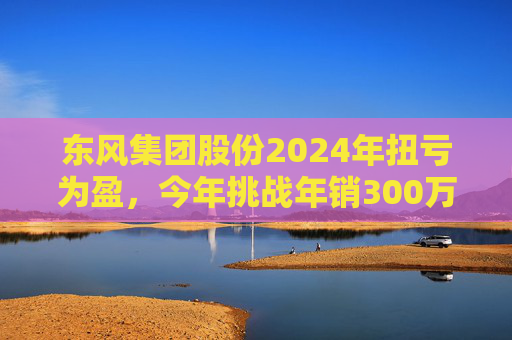 东风集团股份2024年扭亏为盈,今年挑战年销300万辆目标,尚未明确与长安重组 第1张 东风集团股份2024年扭亏为盈,今年挑战年销300万辆目标,尚未明确与长安重组 第1张
