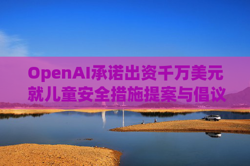 OpenAI承诺出资千万美元 就儿童安全措施提案与倡议团体达成和解