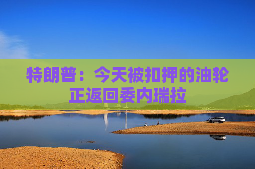 特朗普:今天被扣押的油轮正返回委内瑞拉