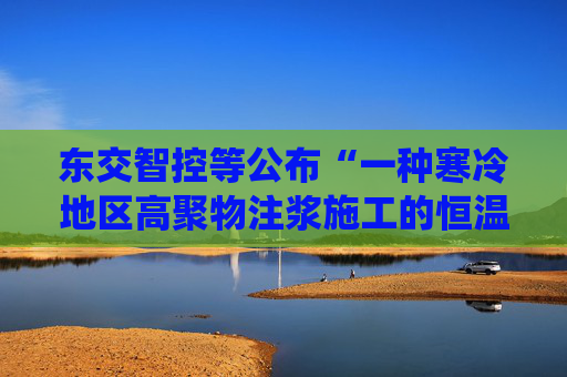 东交智控等公布“一种寒冷地区高聚物注浆施工的恒温控制方法及系统”专利