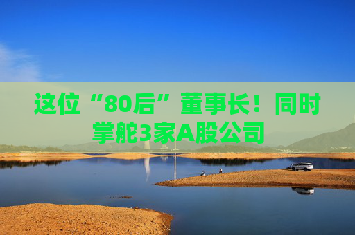这位“80后”董事长!同时掌舵3家A股公司 第1张 这位“80后”董事长!同时掌舵3家A股公司 第1张