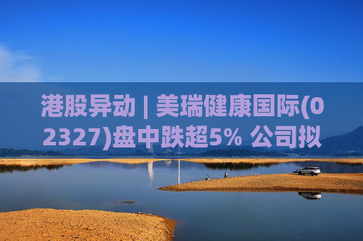 港股异动 | 美瑞健康国际(02327)盘中跌超5% 公司拟斥1.25亿元收购江苏懿德全部股权