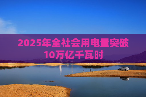 2025年全社会用电量突破10万亿千瓦时