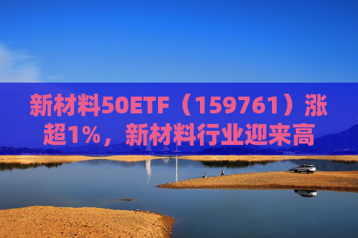 新材料50ETF（159761）涨超1%，新材料行业迎来高景气，材料升级多点开花  第1张