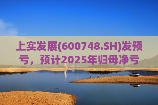 上实发展(600748.SH)发预亏，预计2025年归母净亏损6.7亿元