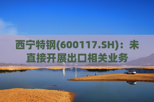 西宁特钢(600117.SH)：未直接开展出口相关业务