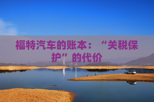 福特汽车的账本:“关税保护”的代价 第1张 福特汽车的账本:“关税保护”的代价 第1张