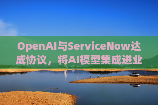 OpenAI与ServiceNow达成协议,将AI模型集成进业务软件