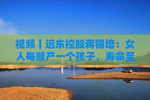 视频丨远东控股蒋锡培：女人每顺产一个孩子，寿命至少增加10年