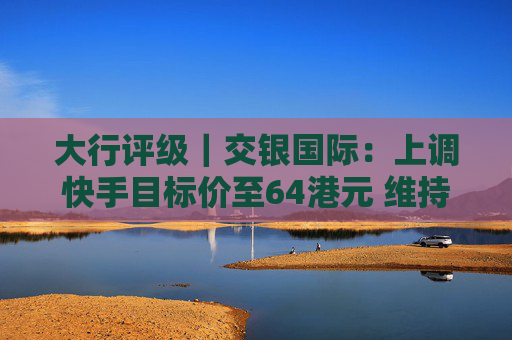 大行评级｜交银国际：上调快手目标价至64港元 维持“买入”评级