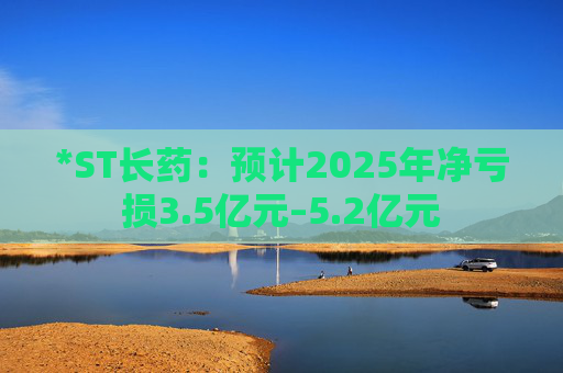 *ST长药:预计2025年净亏损3.5亿元–5.2亿元