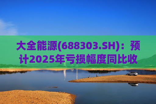 大全能源(688303.SH)：预计2025年亏损幅度同比收窄52.17%到63.21%