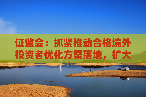 证监会：抓紧推动合格境外投资者优化方案落地，扩大期货特定品种开放范围