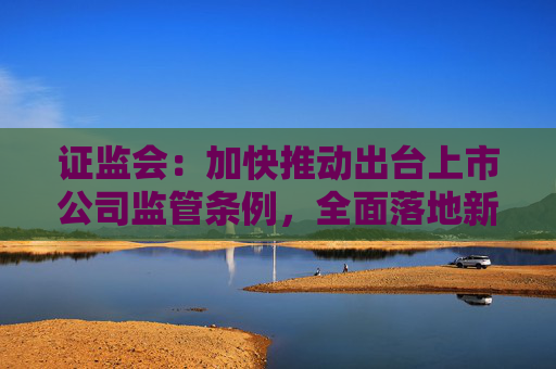 证监会:加快推动出台上市公司监管条例,全面落地新修订的上市公司治理准则