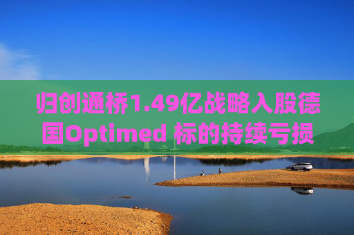 归创通桥1.49亿战略入股德国Optimed 标的持续亏损但未设置业绩承诺 地缘政治风险需关注