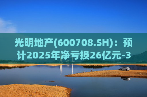 光明地产(600708.SH):预计2025年净亏损26亿元-37亿元