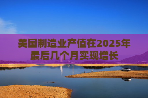 美国制造业产值在2025年最后几个月实现增长