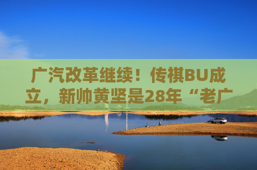 广汽改革继续！传祺BU成立，新帅黄坚是28年“老广汽”  第1张