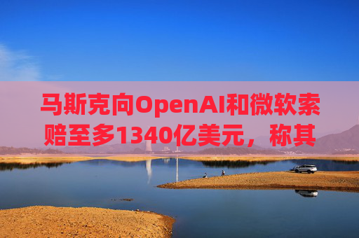 马斯克向OpenAI和微软索赔至多1340亿美元，称其“不当获利”