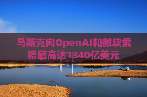 马斯克向OpenAI和微软索赔最高达1340亿美元