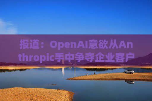 报道:OpenAI意欲从Anthropic手中争夺企业客户 第1张 报道:OpenAI意欲从Anthropic手中争夺企业客户 第1张