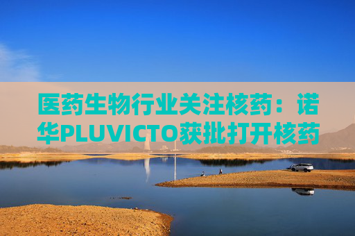 医药生物行业关注核药:诺华PLUVICTO获批打开核药全产业链想象空间 第1张 医药生物行业关注核药:诺华PLUVICTO获批打开核药全产业链想象空间 第1张