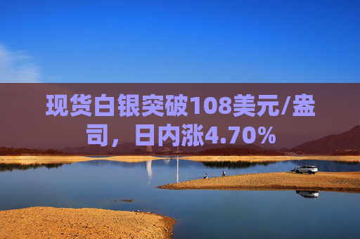 现货白银突破108美元/盎司，日内涨4.70%