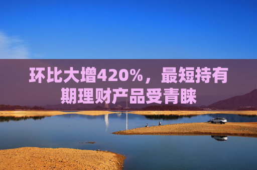 环比大增420%，最短持有期理财产品受青睐