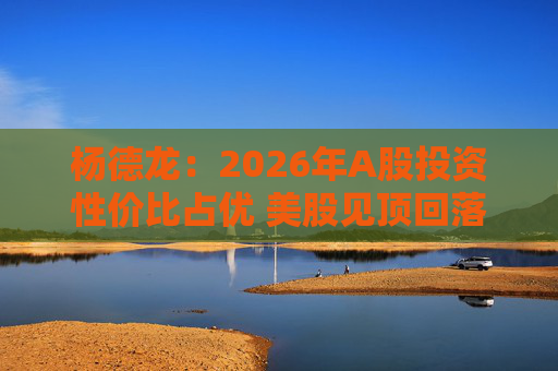 杨德龙：2026年A股投资性价比占优 美股见顶回落风险加大