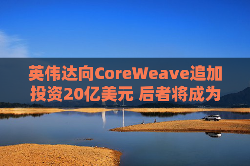 英伟达向CoreWeave追加投资20亿美元 后者将成为首批部署英伟达下一代产品的企业