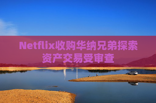 Netflix收购华纳兄弟探索资产交易受审查