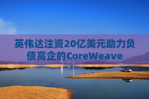 英伟达注资20亿美元助力负债高企的CoreWeave