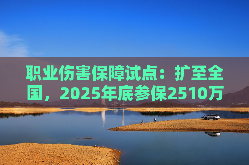 职业伤害保障试点:扩至全国,2025年底参保2510万人