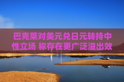 巴克莱对美元兑日元转持中性立场 称存在更广泛溢出效应
