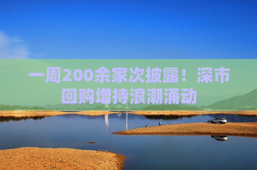 一周200余家次披露！深市回购增持浪潮涌动