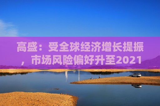 高盛：受全球经济增长提振，市场风险偏好升至2021年以来最高水平