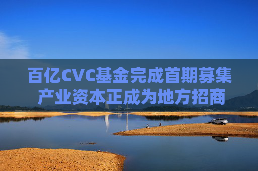 百亿CVC基金完成首期募集 产业资本正成为地方招商“懂行人” 第1张 百亿CVC基金完成首期募集 产业资本正成为地方招商“懂行人” 第1张