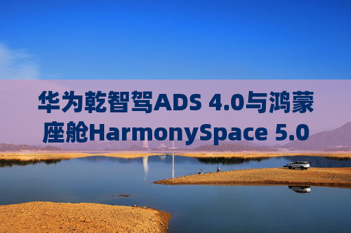 华为乾智驾ADS 4.0与鸿蒙座舱HarmonySpace 5.0新版本即将推送