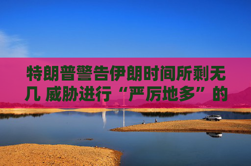 特朗普警告伊朗时间所剩无几 威胁进行“严厉地多”的打击