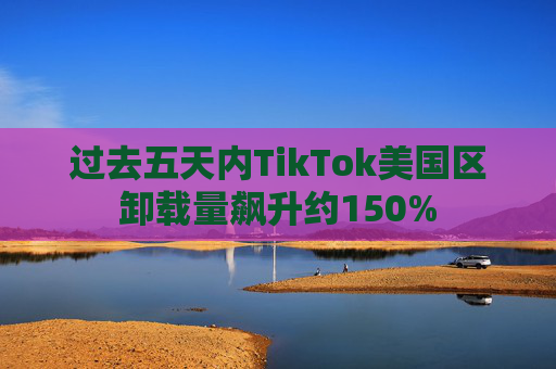 过去五天内TikTok美国区卸载量飙升约150%