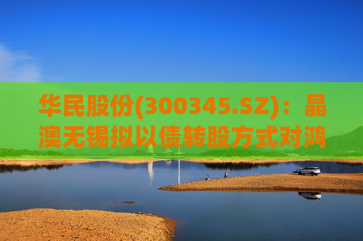 华民股份(300345.SZ):晶澳无锡拟以债转股方式对鸿新新能源进行增资扩股 第1张 华民股份(300345.SZ):晶澳无锡拟以债转股方式对鸿新新能源进行增资扩股 第1张