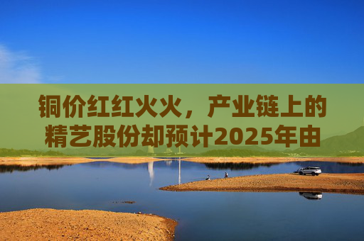 铜价红红火火,产业链上的精艺股份却预计2025年由盈转亏