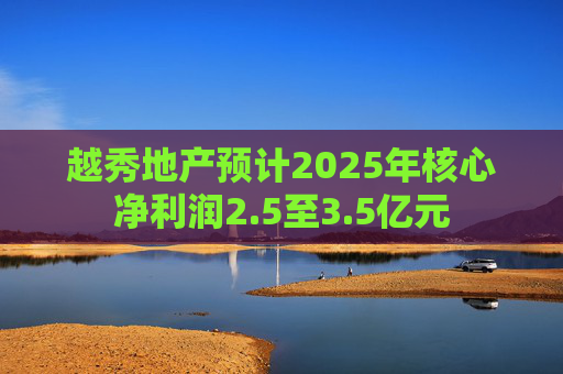 越秀地产预计2025年核心净利润2.5至3.5亿元